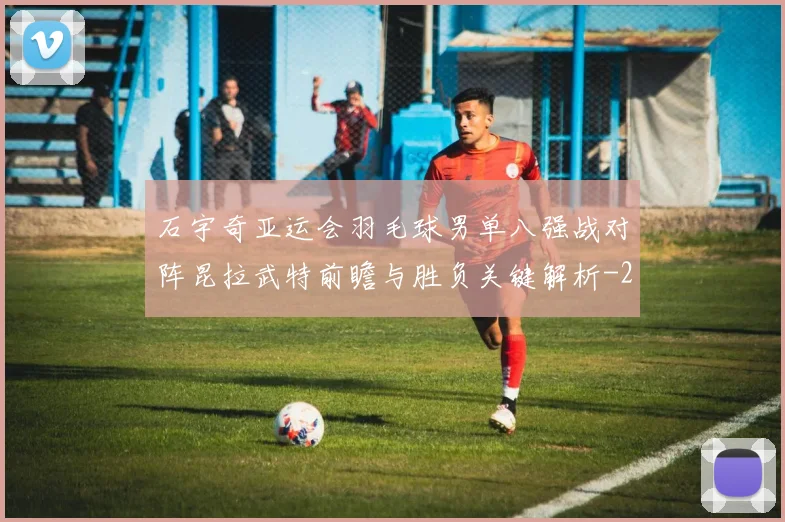 石宇奇亚运会羽毛球男单八强战对阵昆拉武特前瞻与胜负关键解析