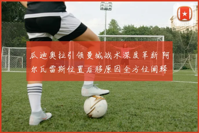 瓜迪奥拉引领曼城战术深度革新 阿尔瓦雷斯位置后移原因全方位阐释