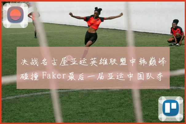 决战名古屋亚运英雄联盟中韩巅峰碰撞 Faker最后一届亚运中国队夺金几何