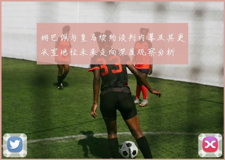 姆巴佩与皇马续约谈判内幕及其更衣室地位未来走向深度观察分析