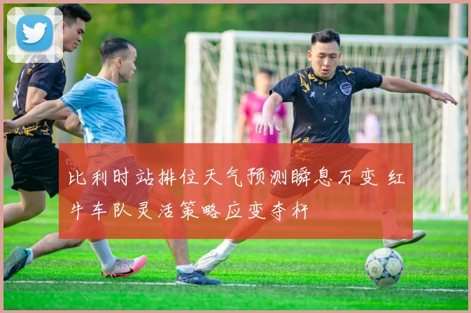 比利时站排位天气预测瞬息万变 红牛车队灵活策略应变夺杆
