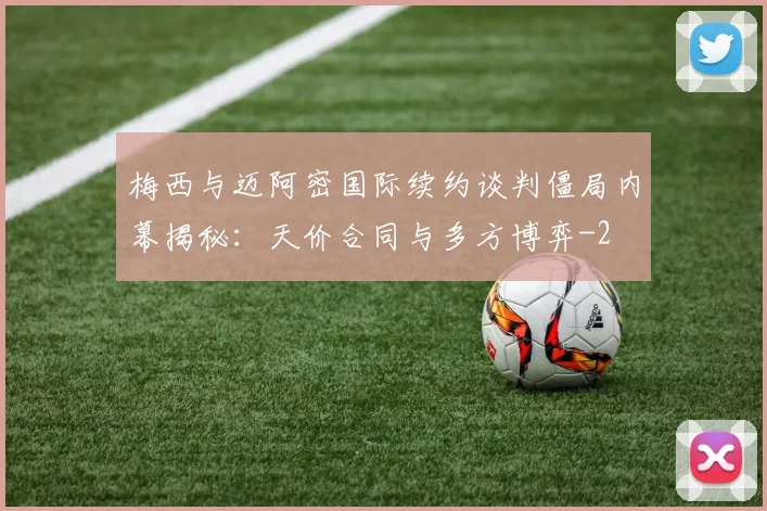 梅西与迈阿密国际续约谈判僵局内幕揭秘:天价合同与多方博弈
