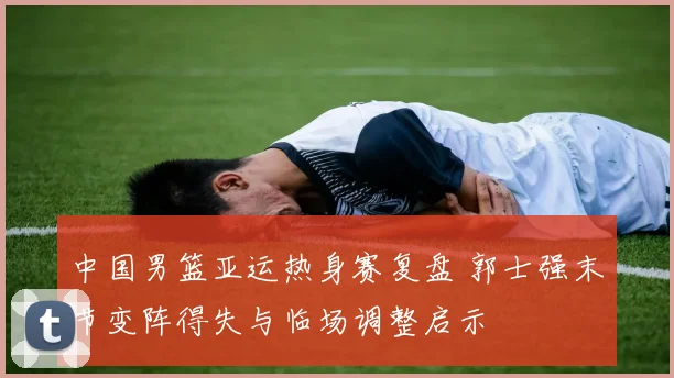 中国男篮亚运热身赛复盘 郭士强末节变阵得失与临场调整启示