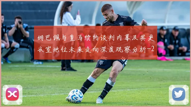 姆巴佩与皇马续约谈判内幕及其更衣室地位未来走向深度观察分析