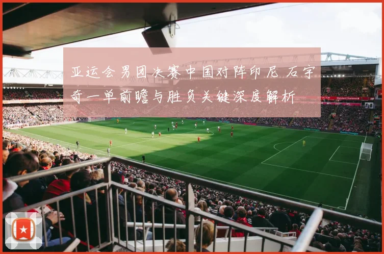 亚运会男团决赛中国对阵印尼 石宇奇一单前瞻与胜负关键深度解析