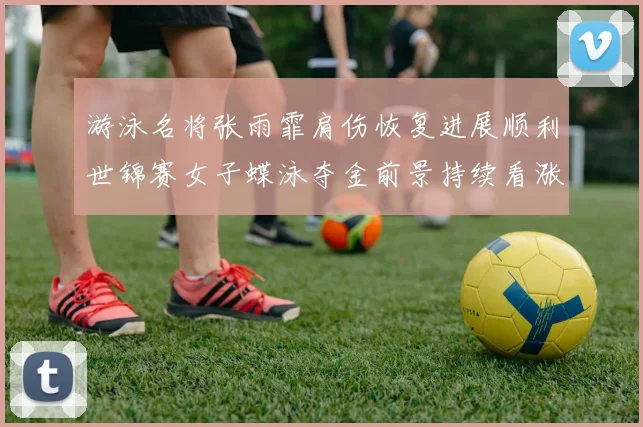 游泳名将张雨霏肩伤恢复进展顺利世锦赛女子蝶泳夺金前景持续看涨