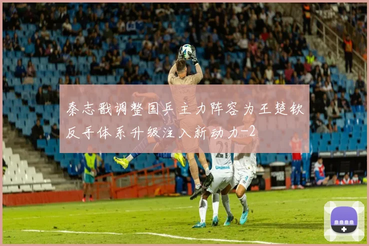 秦志戬调整国乒主力阵容为王楚钦反手体系升级注入新动力