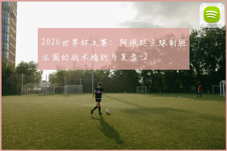 2026世界杯决赛：阿根廷点球制胜法国的战术精析与复盘