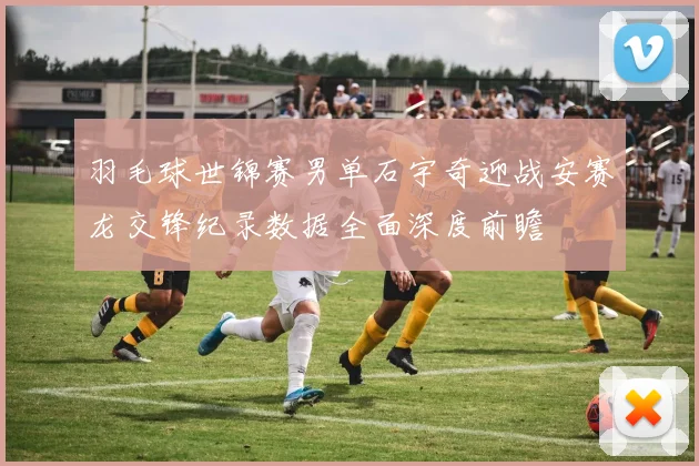 羽毛球世锦赛男单石宇奇迎战安赛龙交锋纪录数据全面深度前瞻