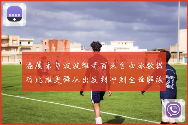 潘展乐与波波维奇百米自由泳数据对比谁更强从出发到冲刺全面解读