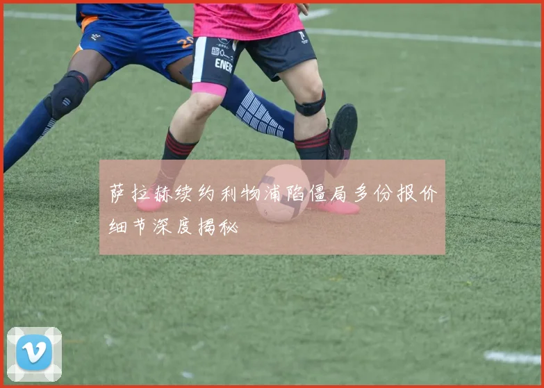 萨拉赫续约利物浦陷僵局多份报价细节深度揭秘