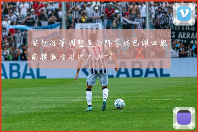 安切洛蒂调整皇马阵容姆巴佩回撤前腰激活进攻火力