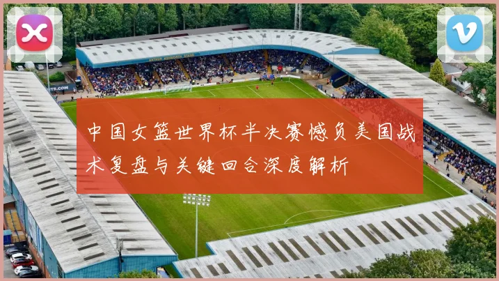 中国女篮世界杯半决赛憾负美国战术复盘与关键回合深度解析