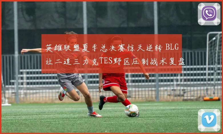英雄联盟夏季总决赛惊天逆转 BLG让二追三力克TES野区压制战术复盘