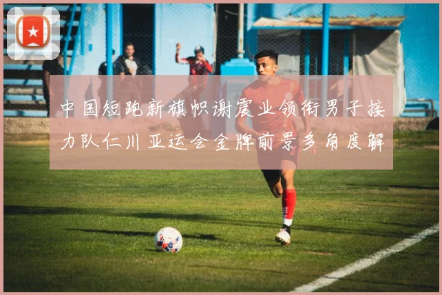 中国短跑新旗帜谢震业领衔男子接力队仁川亚运会金牌前景多角度解析
