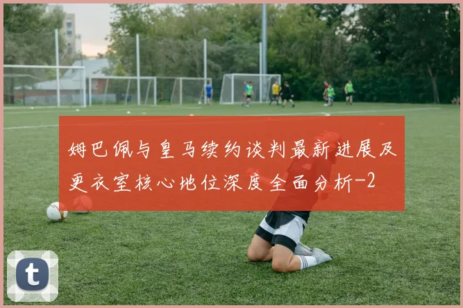 姆巴佩与皇马续约谈判最新进展及更衣室核心地位深度全面分析