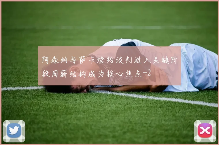 阿森纳与萨卡续约谈判进入关键阶段周薪结构成为核心焦点