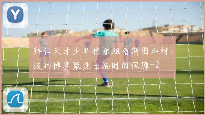 拜仁天才少年特尔租借斯图加特，谈判博弈聚焦出场时间保障