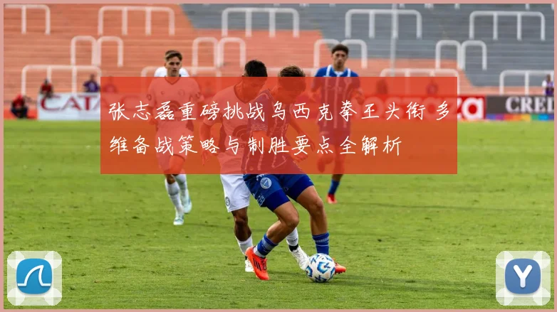 张志磊重磅挑战乌西克拳王头衔 多维备战策略与制胜要点全解析