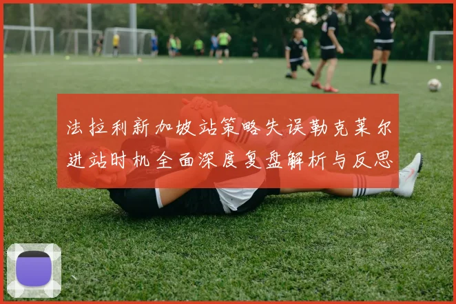 法拉利新加坡站策略失误勒克莱尔进站时机全面深度复盘解析与反思