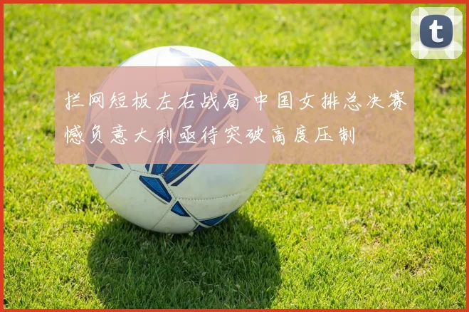 拦网短板左右战局 中国女排总决赛憾负意大利亟待突破高度压制