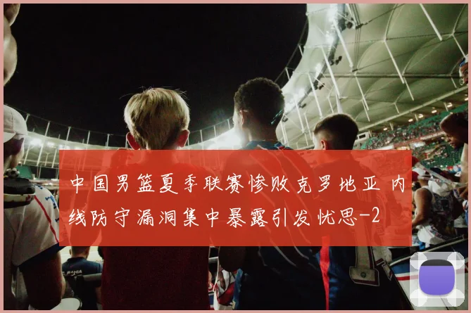 中国男篮夏季联赛惨败克罗地亚 内线防守漏洞集中暴露引发忧思