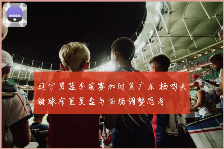 辽宁男篮季前赛加时负广东 杨鸣关键球布置复盘与临场调整思考