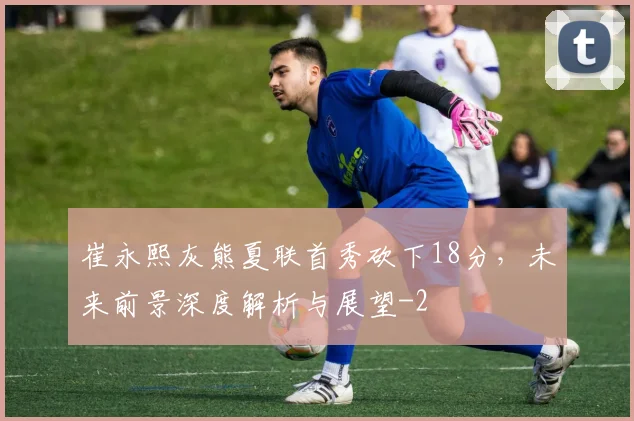 崔永熙灰熊夏联首秀砍下18分，未来前景深度解析与展望