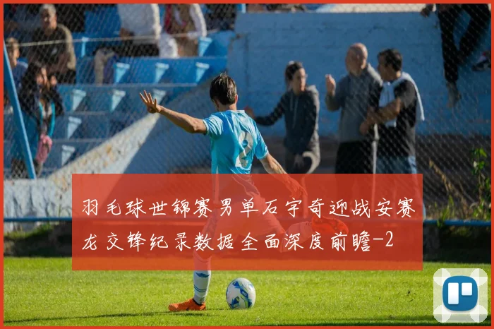 羽毛球世锦赛男单石宇奇迎战安赛龙交锋纪录数据全面深度前瞻