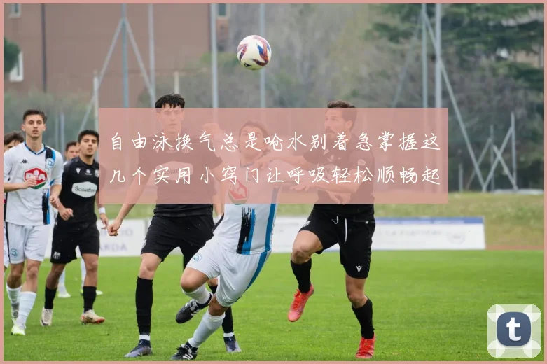 自由泳换气总是呛水别着急掌握这几个实用小窍门让呼吸轻松顺畅起来