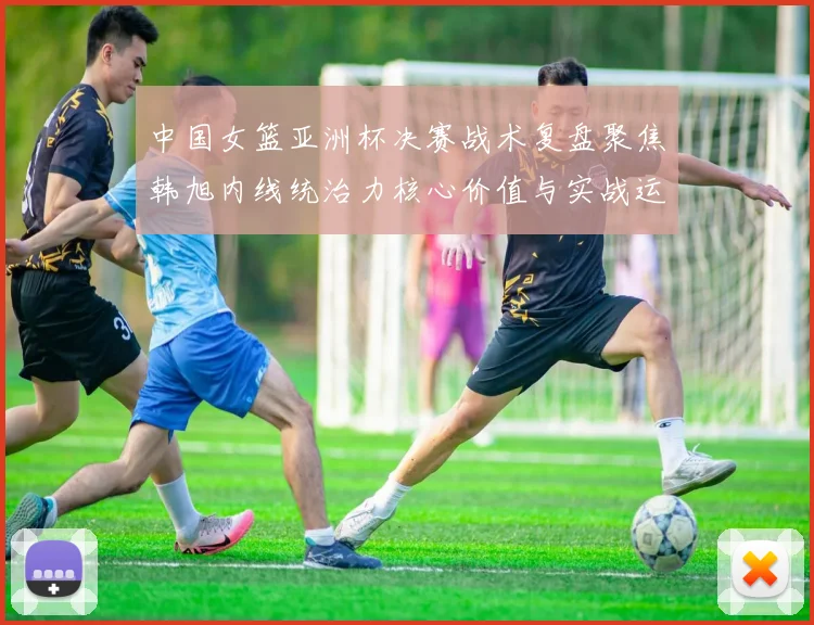 中国女篮亚洲杯决赛战术复盘聚焦韩旭内线统治力核心价值与实战运用