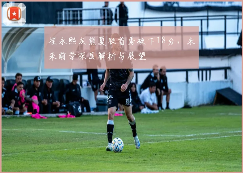 崔永熙灰熊夏联首秀砍下18分，未来前景深度解析与展望