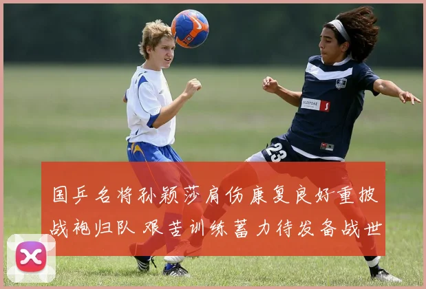国乒名将孙颖莎肩伤康复良好重披战袍归队 艰苦训练蓄力待发备战世锦赛