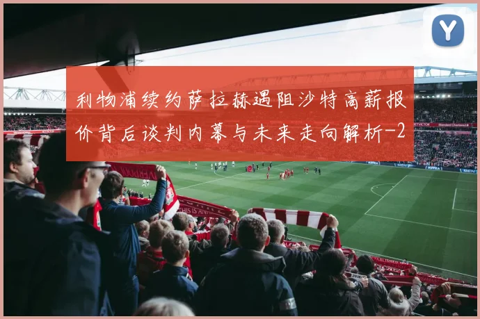 利物浦续约萨拉赫遇阻沙特高薪报价背后谈判内幕与未来走向解析