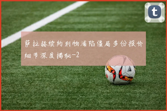 萨拉赫续约利物浦陷僵局多份报价细节深度揭秘