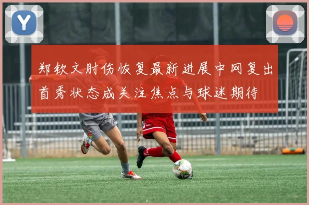 郑钦文肘伤恢复最新进展中网复出首秀状态成关注焦点与球迷期待