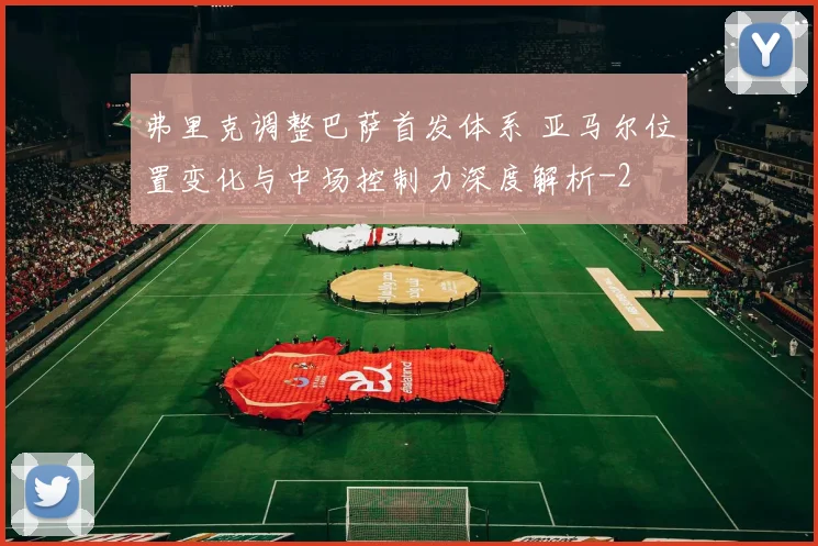 弗里克调整巴萨首发体系 亚马尔位置变化与中场控制力深度解析