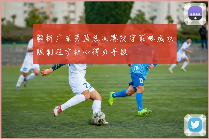 解析广东男篮总决赛防守策略成功限制辽宁核心得分手段