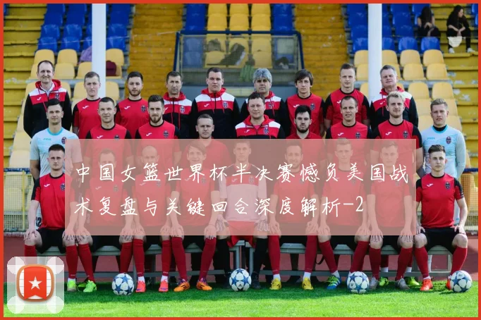 中国女篮世界杯半决赛憾负美国战术复盘与关键回合深度解析