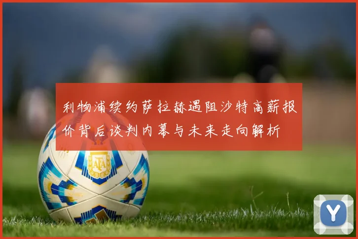 利物浦续约萨拉赫遇阻沙特高薪报价背后谈判内幕与未来走向解析