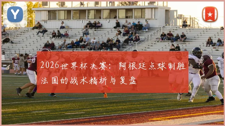 2026世界杯决赛：阿根廷点球制胜法国的战术精析与复盘