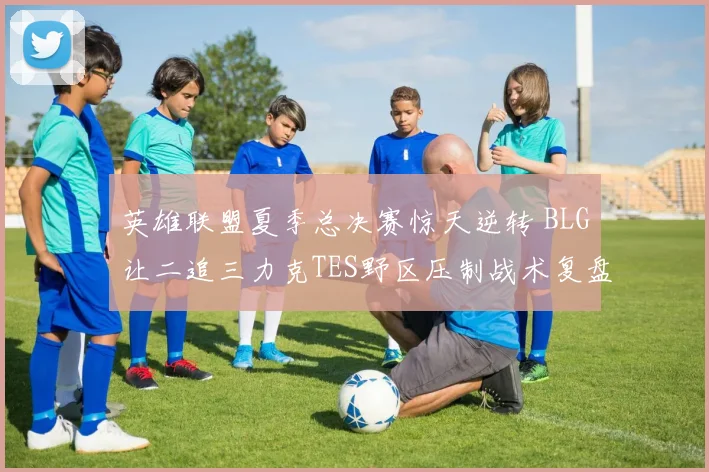 英雄联盟夏季总决赛惊天逆转 BLG让二追三力克TES野区压制战术复盘
