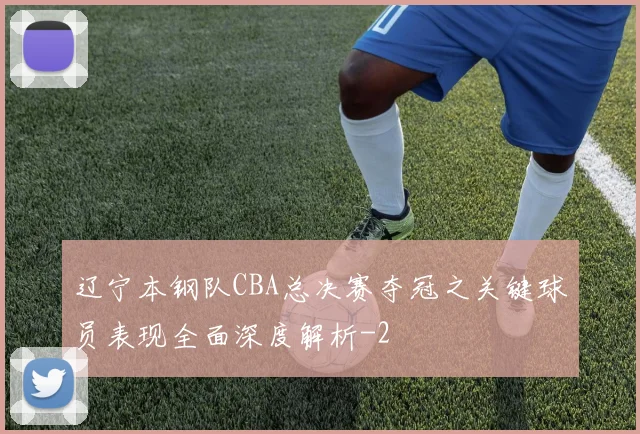 辽宁本钢队CBA总决赛夺冠之关键球员表现全面深度解析