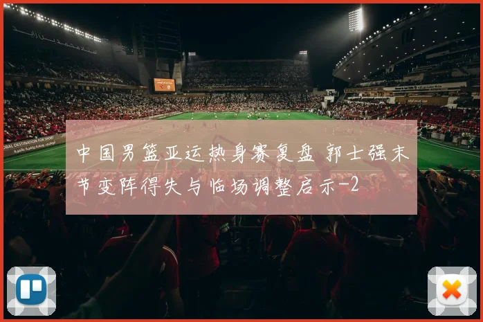 中国男篮亚运热身赛复盘 郭士强末节变阵得失与临场调整启示