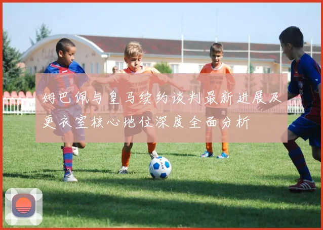 姆巴佩与皇马续约谈判最新进展及更衣室核心地位深度全面分析