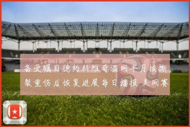 备受瞩目德约科维奇温网半月板撕裂重伤后恢复进展每日播报 美网赛场上能否再现巨头风采悬念丛生