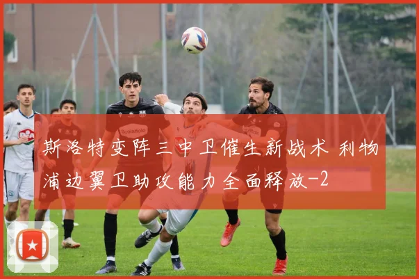 斯洛特变阵三中卫催生新战术 利物浦边翼卫助攻能力全面释放