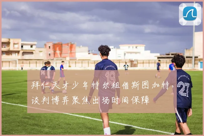 拜仁天才少年特尔租借斯图加特，谈判博弈聚焦出场时间保障